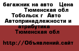 багажник на авто › Цена ­ 5 300 - Тюменская обл., Тобольск г. Авто » Автопринадлежности и атрибутика   . Тюменская обл.